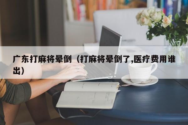 广东打麻将晕倒(打麻将晕倒了,医疗费用谁出)