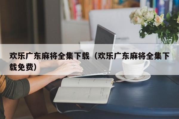 欢乐广东麻将全集下载(欢乐广东麻将全集下载免费)