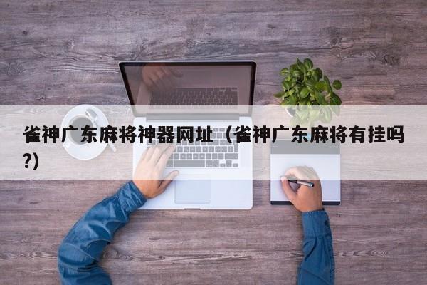 雀神广东麻将神器网址(雀神广东麻将有挂吗?)