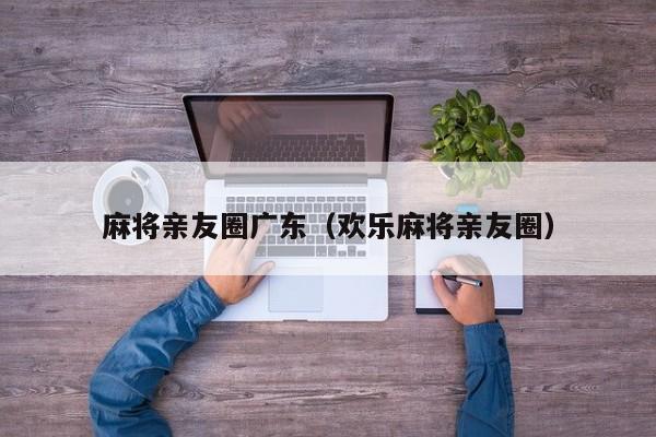 麻将亲友圈广东(欢乐麻将亲友圈)
