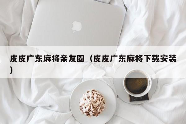 皮皮广东麻将亲友圈(皮皮广东麻将下载安装)