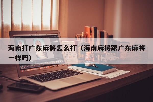 海南打广东麻将怎么打(海南麻将跟广东麻将一样吗)