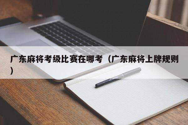 广东麻将考级比赛在哪考(广东麻将上牌规则)