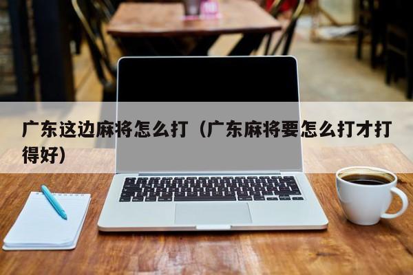 广东这边麻将怎么打(广东麻将要怎么打才打得好)