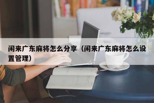 闲来广东麻将怎么分享(闲来广东麻将怎么设置管理)