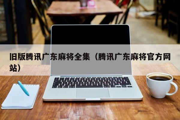 旧版腾讯广东麻将全集(腾讯广东麻将官方网站)