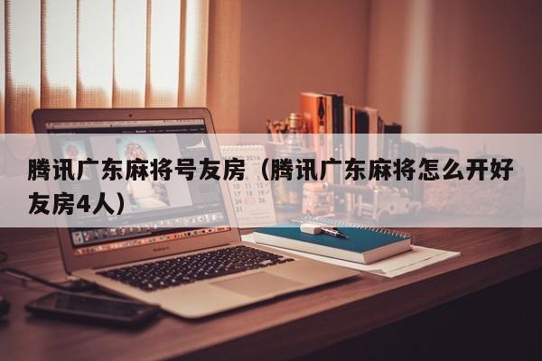腾讯广东麻将号友房(腾讯广东麻将怎么开好友房4人)