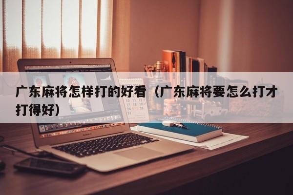 广东麻将怎样打的好看(广东麻将要怎么打才打得好)