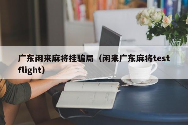 广东闲来麻将挂骗局(闲来广东麻将testflight)
