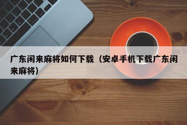 广东闲来麻将如何下载(安卓手机下载广东闲来麻将)