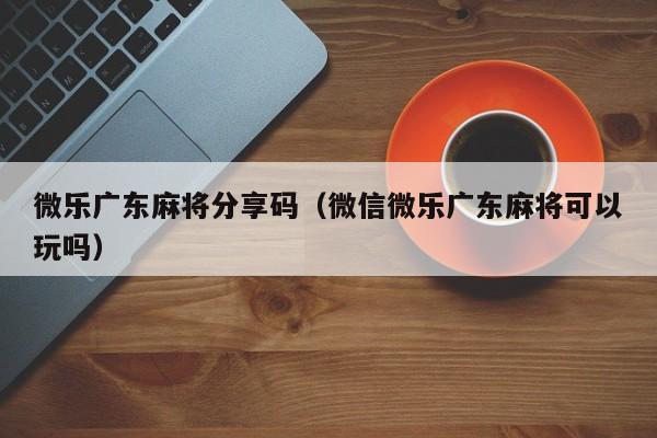 微乐广东麻将分享码(微信微乐广东麻将可以玩吗)