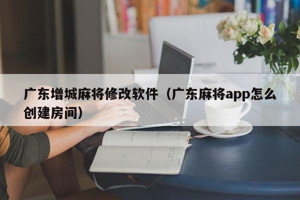 广东增城麻将修改软件(广东麻将app怎么创建房间)